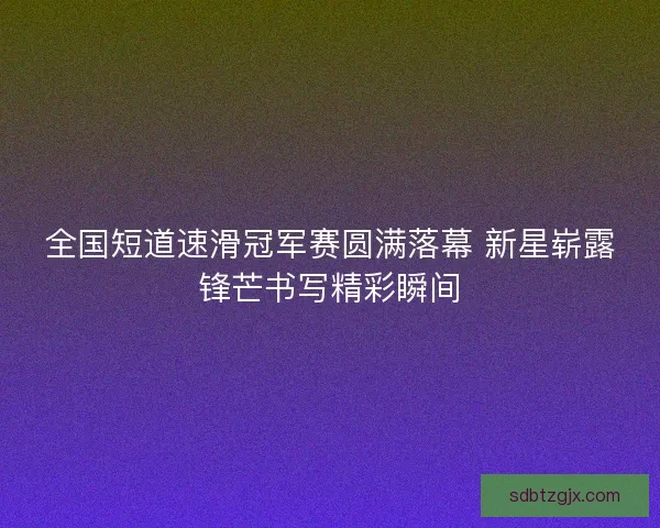 全国短道速滑冠军赛圆满落幕 新星崭露锋芒书写精彩瞬间