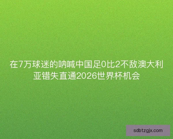 在7万球迷的呐喊中国足0比2不敌澳大利亚错失直通2026世界杯机会