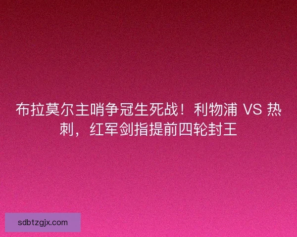 布拉莫尔主哨争冠生死战！利物浦 VS 热刺，红军剑指提前四轮封王
