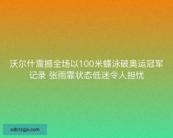 沃尔什震撼全场以100米蝶泳破奥运冠军记录 张雨霏状态低迷令人担忧