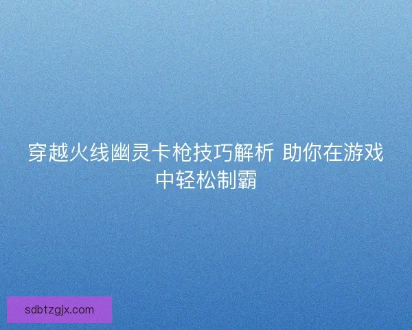 穿越火线幽灵卡枪技巧解析 助你在游戏中轻松制霸