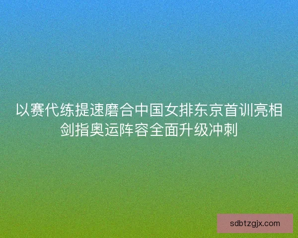 以赛代练提速磨合中国女排东京首训亮相剑指奥运阵容全面升级冲刺