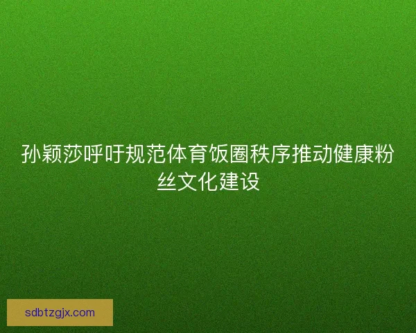 孙颖莎呼吁规范体育饭圈秩序推动健康粉丝文化建设