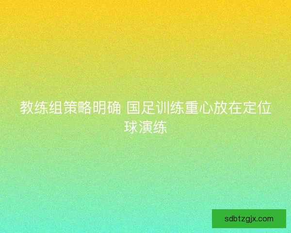 教练组策略明确 国足训练重心放在定位球演练