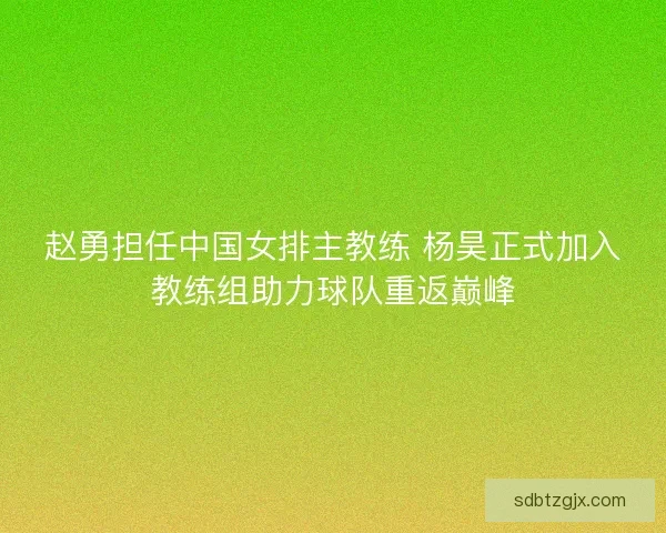 赵勇担任中国女排主教练 杨昊正式加入教练组助力球队重返巅峰